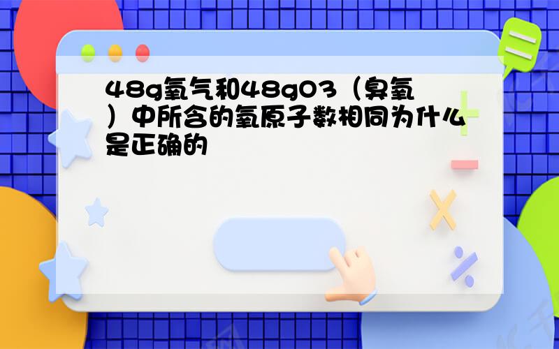 48g氧气和48gO3（臭氧）中所含的氧原子数相同为什么是正确的