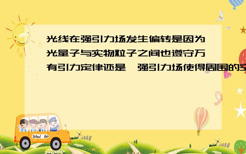 光线在强引力场发生偏转是因为光量子与实物粒子之间也遵守万有引力定律还是,强引力场使得周围的空间发生扭曲的结果?抑或万有引