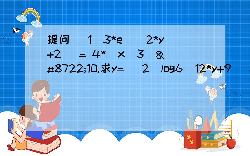 提问 （1）3*e^(2*y+2) = 4*(x^3)−10,求y= （2）log6(12*y+9) = 6