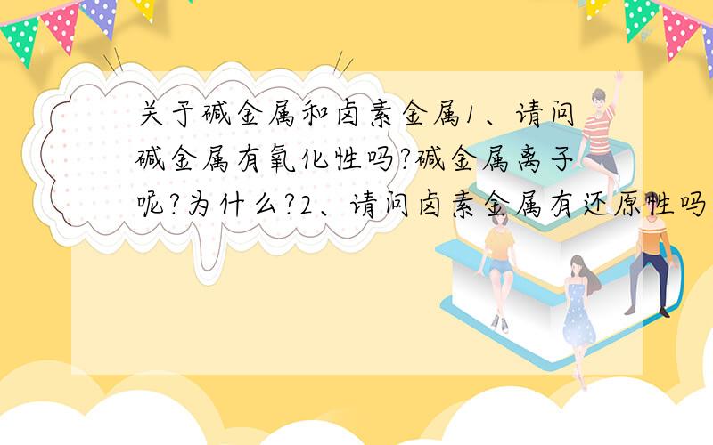 关于碱金属和卤素金属1、请问碱金属有氧化性吗?碱金属离子呢?为什么?2、请问卤素金属有还原性吗?我知道卤素金属离子有还原