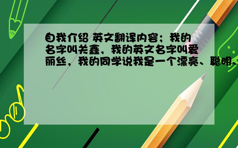 自我介绍 英文翻译内容；我的名字叫关鑫，我的英文名字叫爱丽丝，我的同学说我是一个漂亮、聪明、机灵的女孩，但我认为我是一个