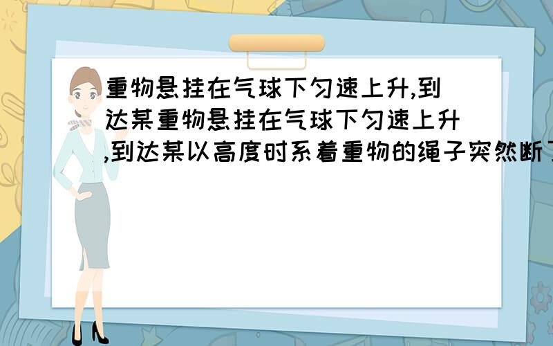 重物悬挂在气球下匀速上升,到达某重物悬挂在气球下匀速上升,到达某以高度时系着重物的绳子突然断了