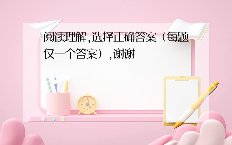 阅读理解,选择正确答案（每题仅一个答案）,谢谢