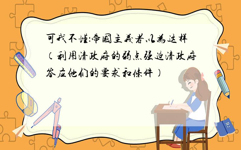 可我不懂：帝国主义者以为这样（利用清政府的弱点强迫清政府答应他们的要求和条件）