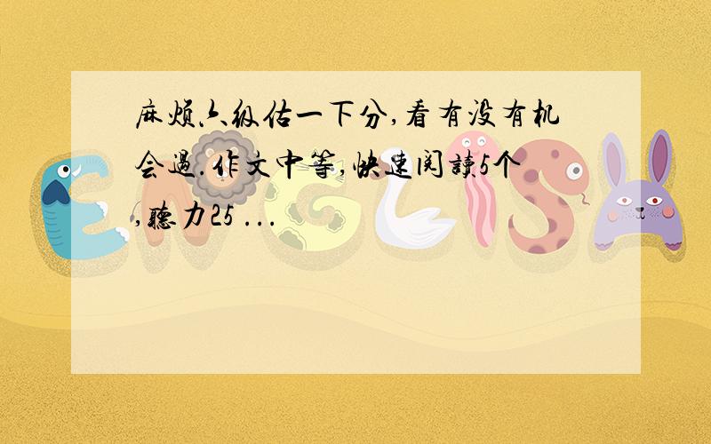 麻烦六级估一下分,看有没有机会过.作文中等,快速阅读5个,听力25 ...