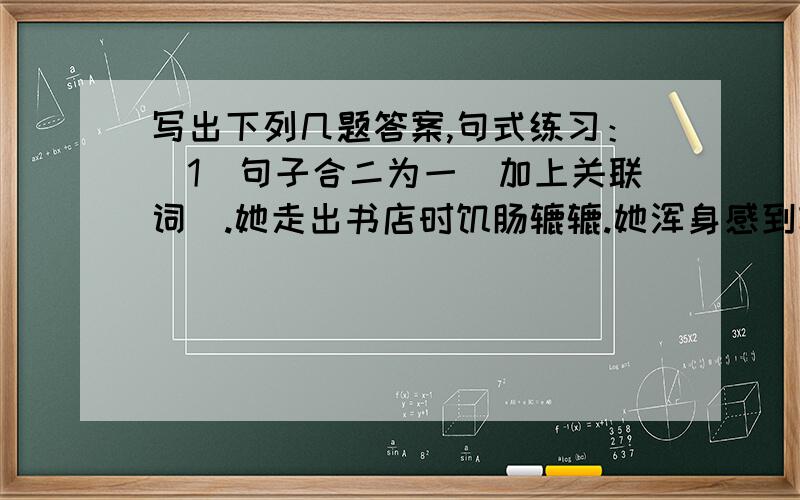 写出下列几题答案,句式练习：（1）句子合二为一（加上关联词）.她走出书店时饥肠辘辘.她浑身感到轻松.（2）不能因为我们在