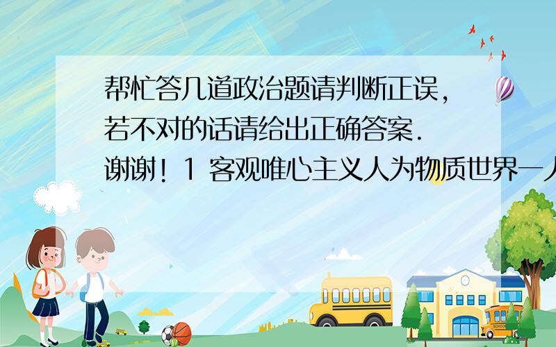 帮忙答几道政治题请判断正误,若不对的话请给出正确答案. 谢谢! 1 客观唯心主义人为物质世界一人的意志为转移. 2 “人