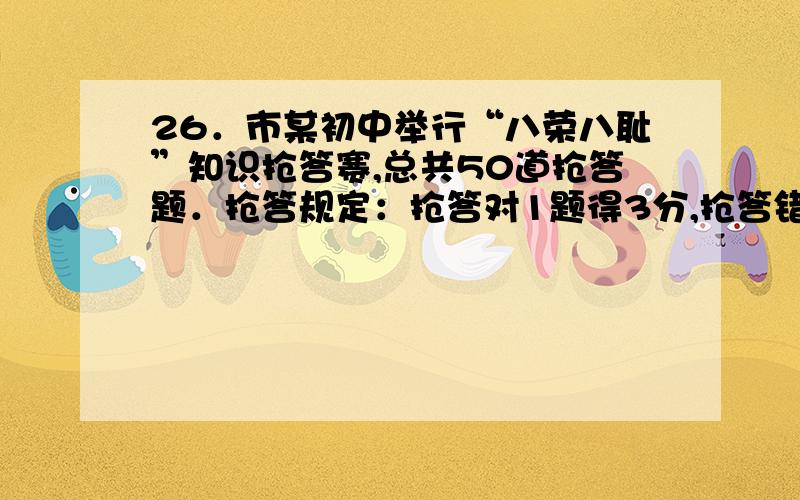 26．市某初中举行“八荣八耻”知识抢答赛,总共50道抢答题．抢答规定：抢答对1题得3分,抢答错1题扣1分,不抢答得0分．