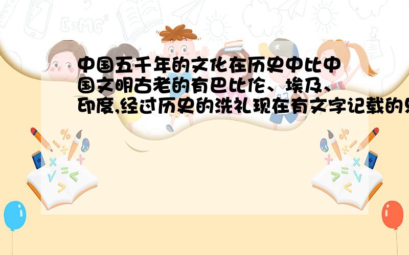 中国五千年的文化在历史中比中国文明古老的有巴比伦、埃及、印度,经过历史的洗礼现在有文字记载的只有中国文明,其余的三个古文