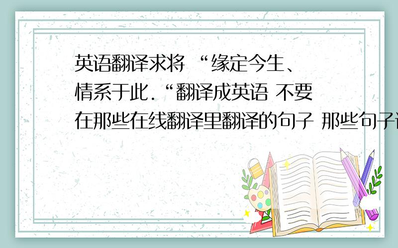 英语翻译求将 “缘定今生、 情系于此.“翻译成英语 不要在那些在线翻译里翻译的句子 那些句子语法全错的 而且还是直译的