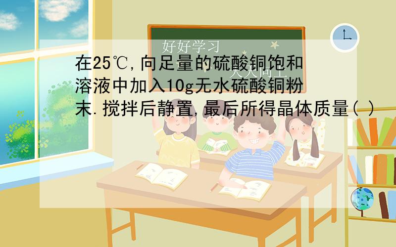 在25℃,向足量的硫酸铜饱和溶液中加入10g无水硫酸铜粉末.搅拌后静置,最后所得晶体质量( )