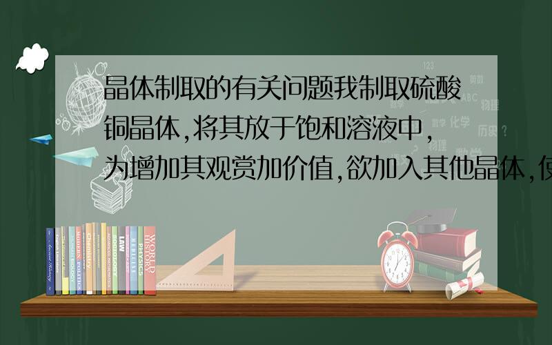 晶体制取的有关问题我制取硫酸铜晶体,将其放于饱和溶液中,为增加其观赏加价值,欲加入其他晶体,使两种晶体共存于同一容器中,