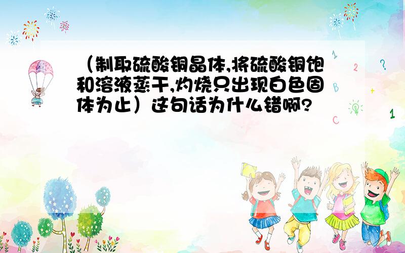 （制取硫酸铜晶体,将硫酸铜饱和溶液蒸干,灼烧只出现白色固体为止）这句话为什么错啊?