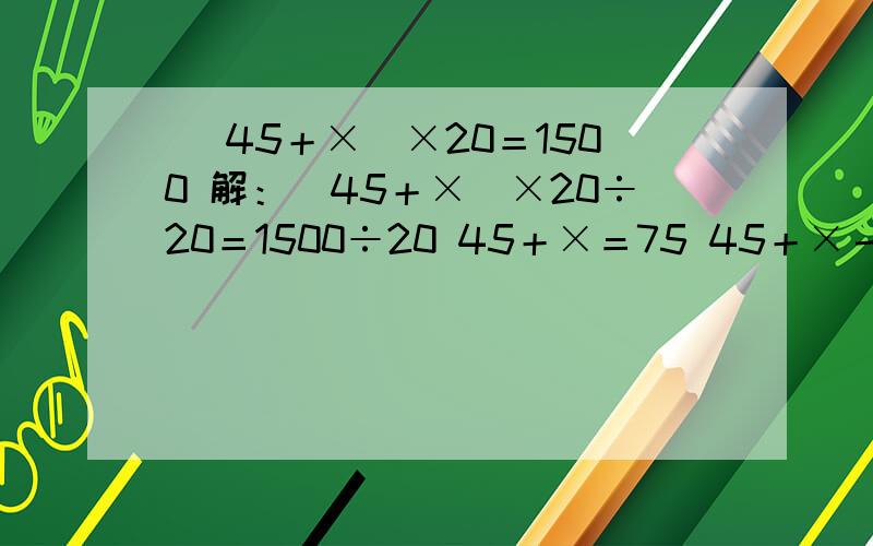 （ 45＋×）×20＝1500 解：（45＋×）×20÷20＝1500÷20 45＋×＝75 45＋×－45＝75－45