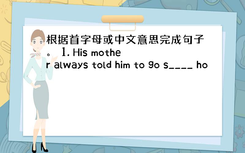 根据首字母或中文意思完成句子。 1. His mother always told him to go s____ ho