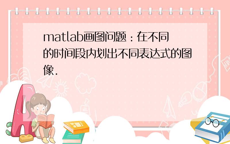 matlab画图问题：在不同的时间段内划出不同表达式的图像.