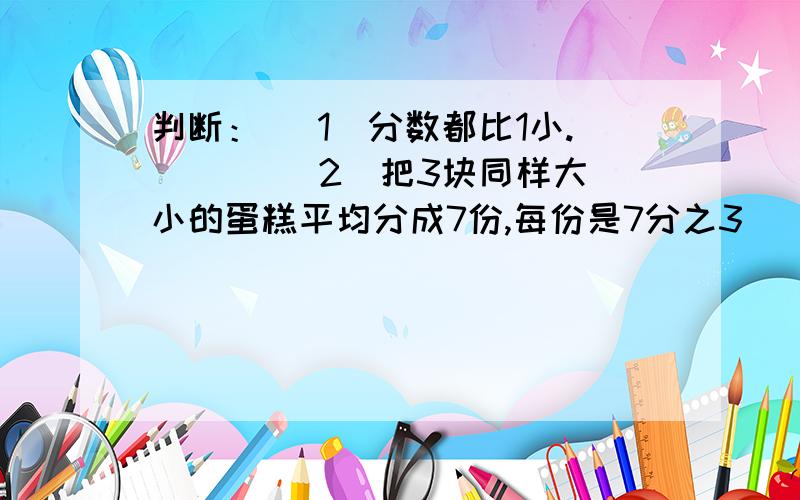 判断： （1）分数都比1小. （ ） （2）把3块同样大小的蛋糕平均分成7份,每份是7分之3（ ）