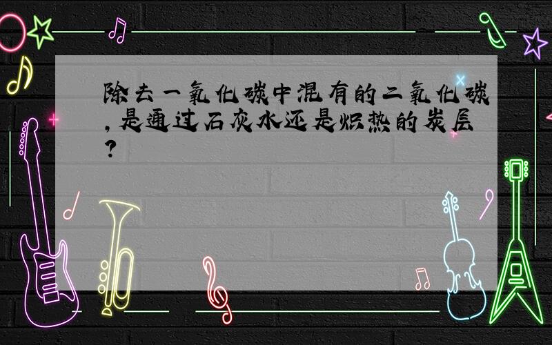 除去一氧化碳中混有的二氧化碳,是通过石灰水还是炽热的炭层?