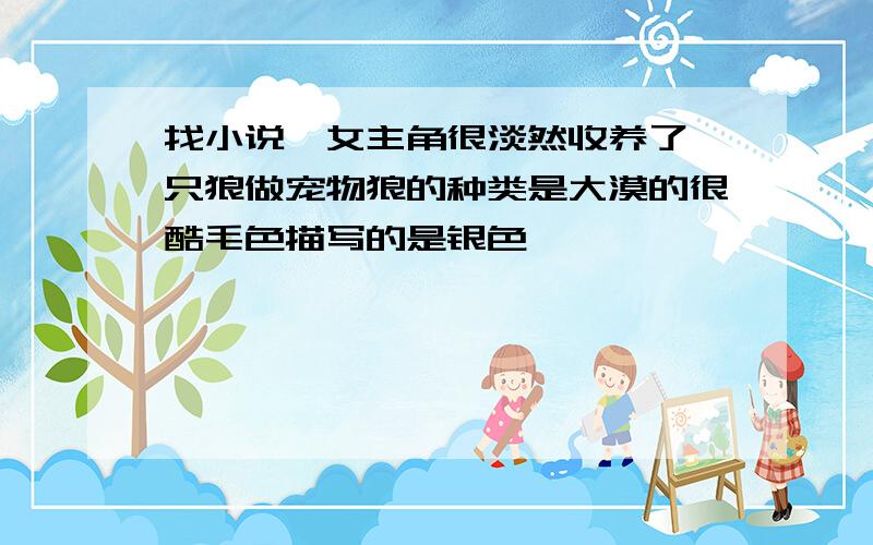 找小说,女主角很淡然收养了一只狼做宠物狼的种类是大漠的很酷毛色描写的是银色