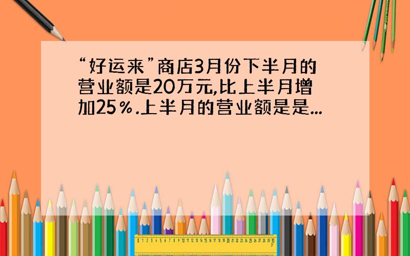 “好运来”商店3月份下半月的营业额是20万元,比上半月增加25％.上半月的营业额是是...