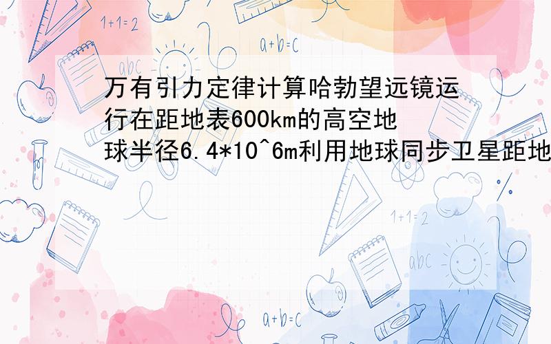 万有引力定律计算哈勃望远镜运行在距地表600km的高空地球半径6.4*10^6m利用地球同步卫星距地表距离为3.6*10