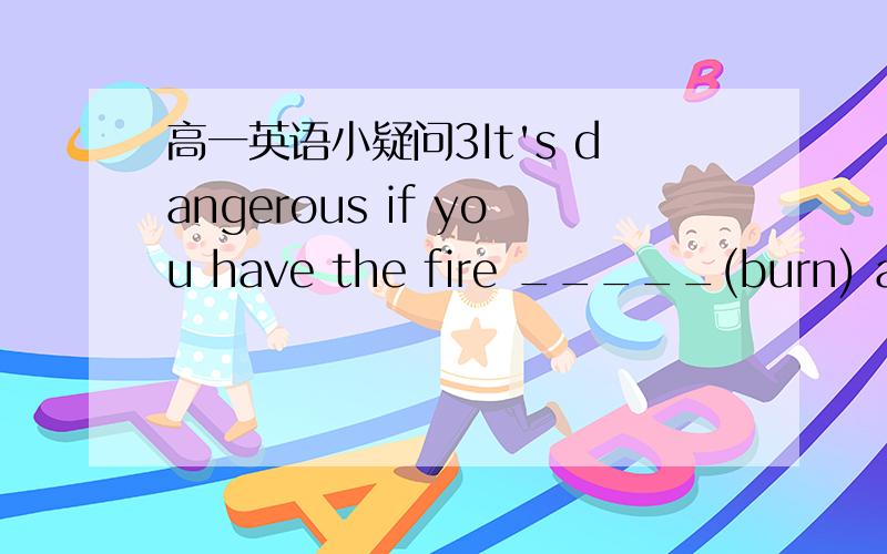 高一英语小疑问3It's dangerous if you have the fire _____(burn) all