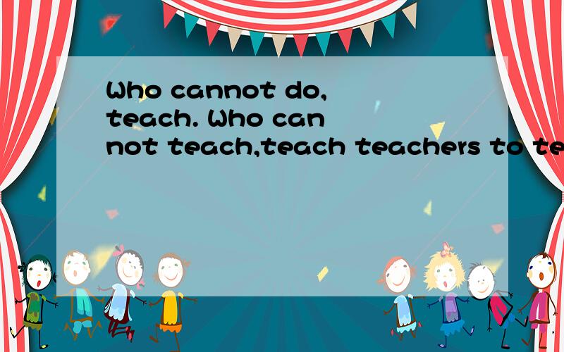 Who cannot do,teach. Who cannot teach,teach teachers to teac