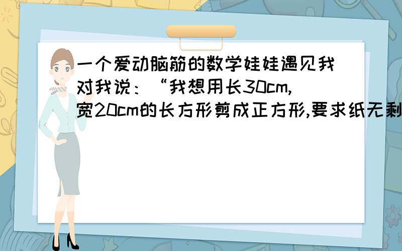 一个爱动脑筋的数学娃娃遇见我对我说：“我想用长30cm,宽20cm的长方形剪成正方形,要求纸无剩余.”这