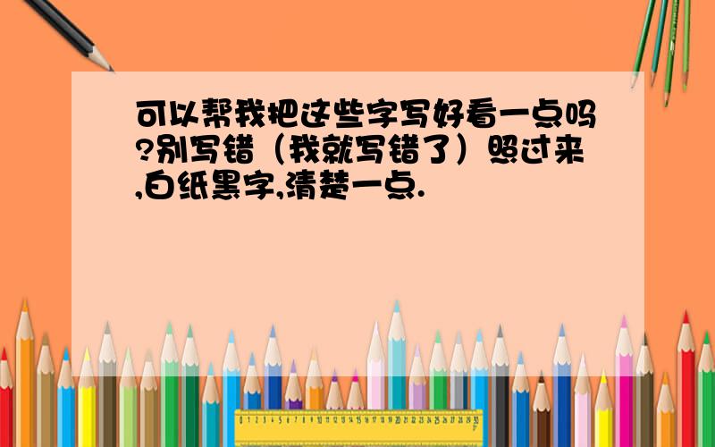 可以帮我把这些字写好看一点吗?别写错（我就写错了）照过来,白纸黑字,清楚一点.