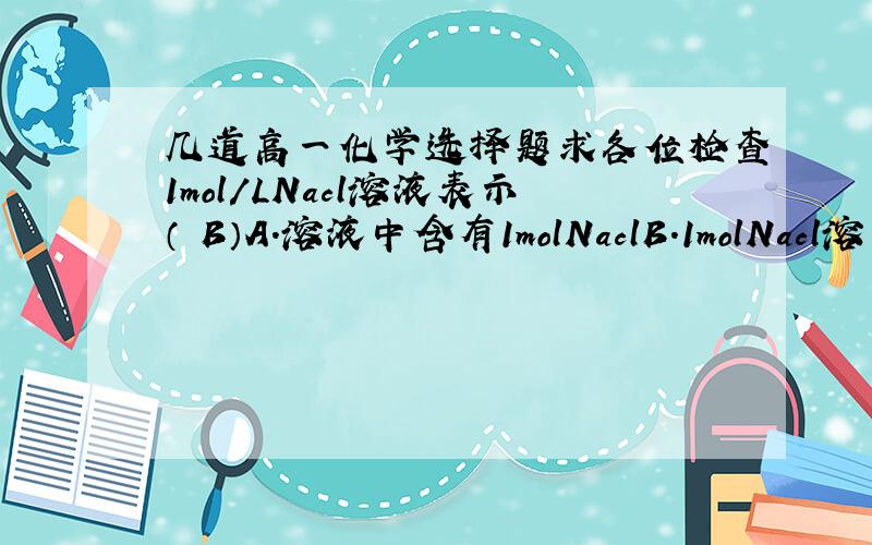 几道高一化学选择题求各位检查1mol/LNacl溶液表示（ B）A.溶液中含有1molNaclB.1molNacl溶于1