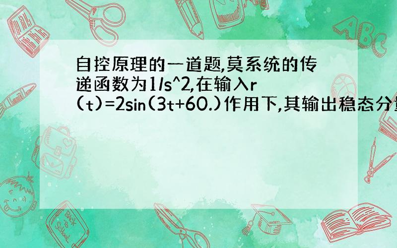 自控原理的一道题,莫系统的传递函数为1/s^2,在输入r(t)=2sin(3t+60.)作用下,其输出稳态分量的幅值为?