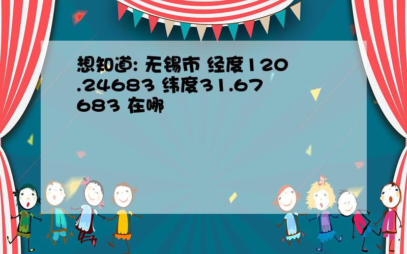 想知道: 无锡市 经度120.24683 纬度31.67683 在哪