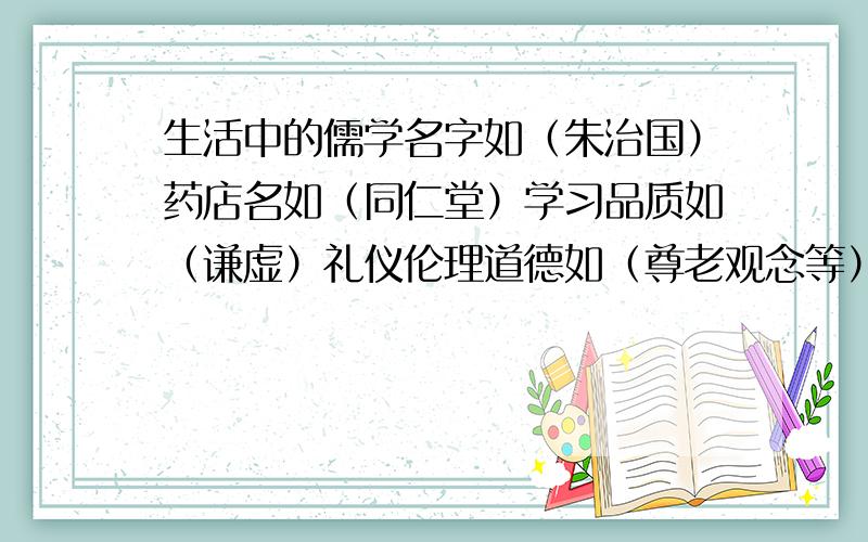 生活中的儒学名字如（朱治国）药店名如（同仁堂）学习品质如（谦虚）礼仪伦理道德如（尊老观念等）并查找到他们的出处,结合自己