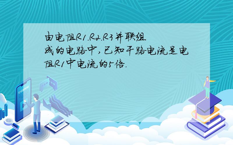 由电阻R1.R2.R3并联组成的电路中,已知干路电流是电阻R1中电流的5倍.