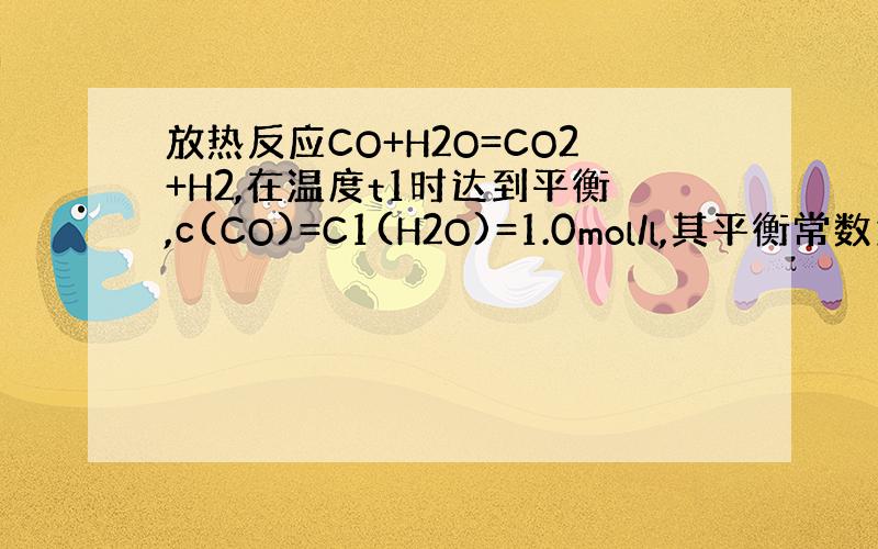 放热反应CO+H2O=CO2+H2,在温度t1时达到平衡,c(CO)=C1(H2O)=1.0mol/l,其平衡常数为K1