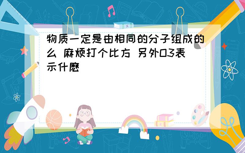 物质一定是由相同的分子组成的么 麻烦打个比方 另外O3表示什麽