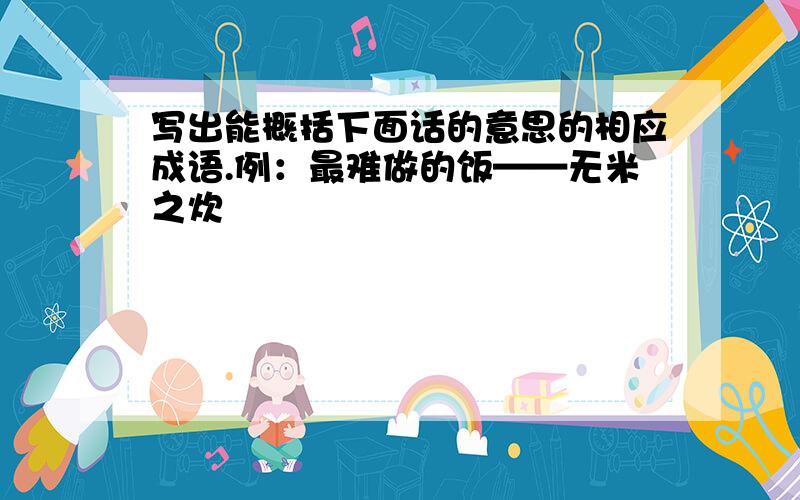 写出能概括下面话的意思的相应成语.例：最难做的饭——无米之炊