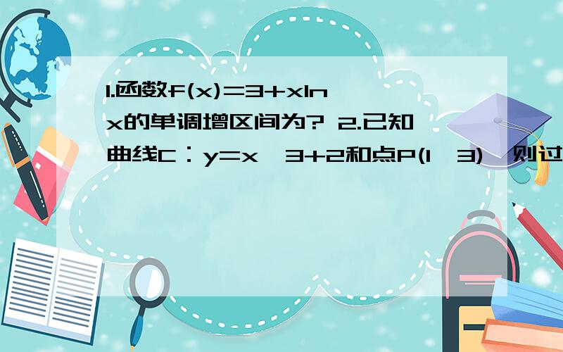 1.函数f(x)=3+xlnx的单调增区间为? 2.已知曲线C：y=x^3+2和点P(1,3),则过P且与曲线C相切的切