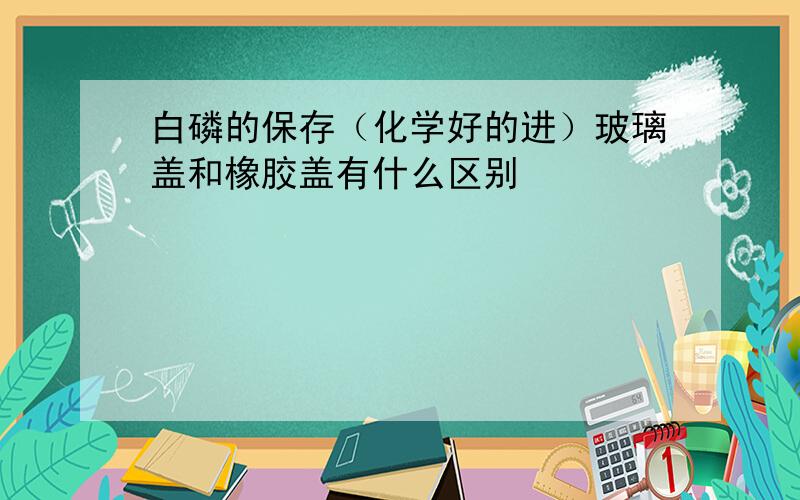 白磷的保存（化学好的进）玻璃盖和橡胶盖有什么区别