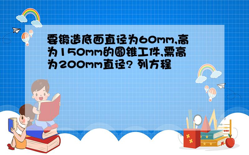 要锻造底面直径为60mm,高为150mm的圆锥工件,需高为200mm直径? 列方程