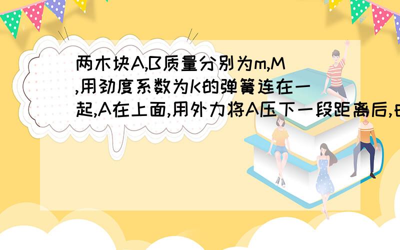 两木块A,B质量分别为m,M,用劲度系数为K的弹簧连在一起,A在上面,用外力将A压下一段距离后,由静止释放A作简谐运动