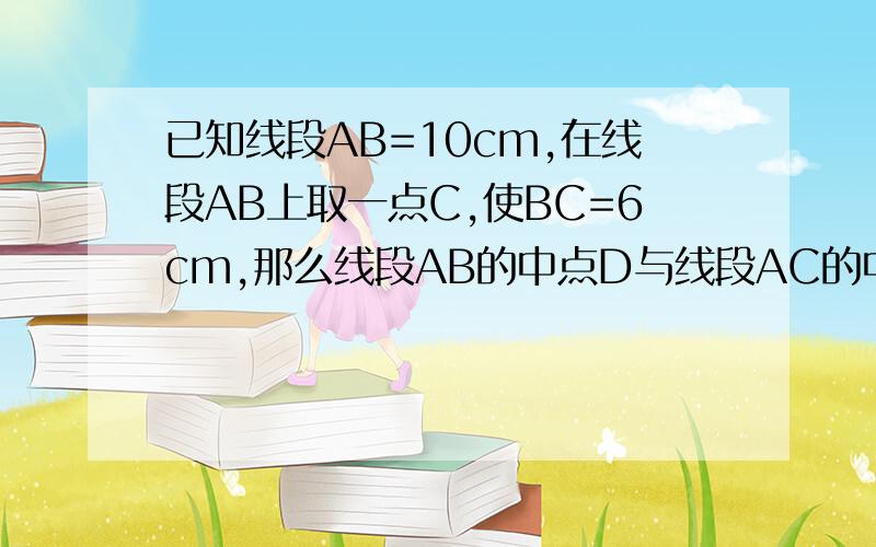 已知线段AB=10cm,在线段AB上取一点C,使BC=6cm,那么线段AB的中点D与线段AC的中点E间的距离是多少