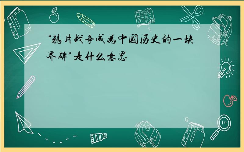 “鸦片战争成为中国历史的一块界碑”是什么意思