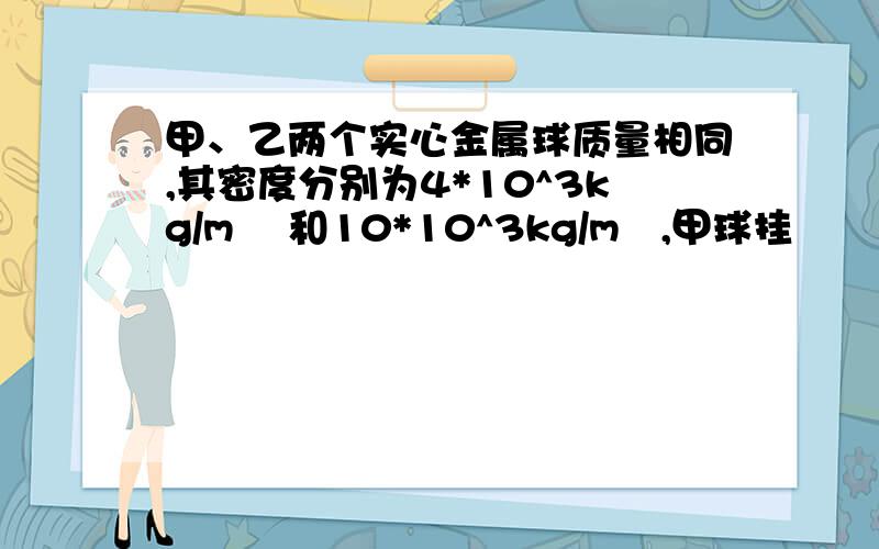 甲、乙两个实心金属球质量相同,其密度分别为4*10^3kg/m ³和10*10^3kg/m³,甲球挂