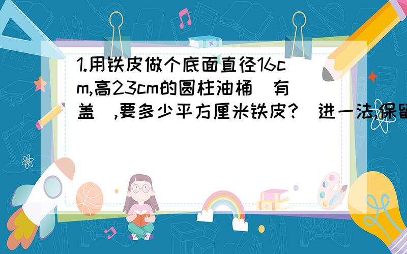 1.用铁皮做个底面直径16cm,高23cm的圆柱油桶（有盖）,要多少平方厘米铁皮?（进一法,保留整百）