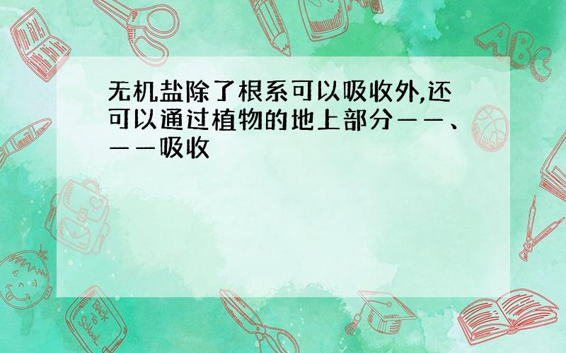 无机盐除了根系可以吸收外,还可以通过植物的地上部分——、——吸收