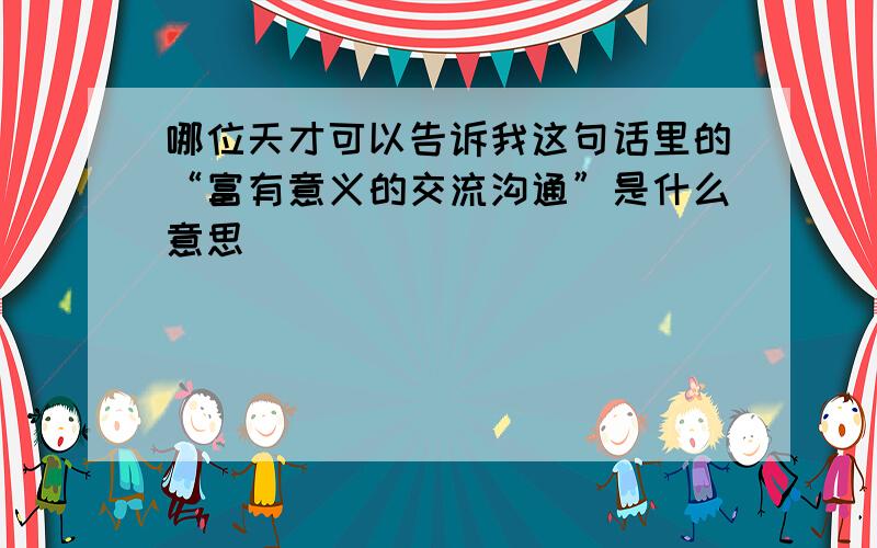 哪位天才可以告诉我这句话里的“富有意义的交流沟通”是什么意思