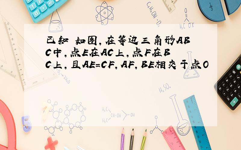 已知 如图,在等边三角形ABC中,点E在AC上,点F在BC上,且AE=CF,AF,BE相交于点O