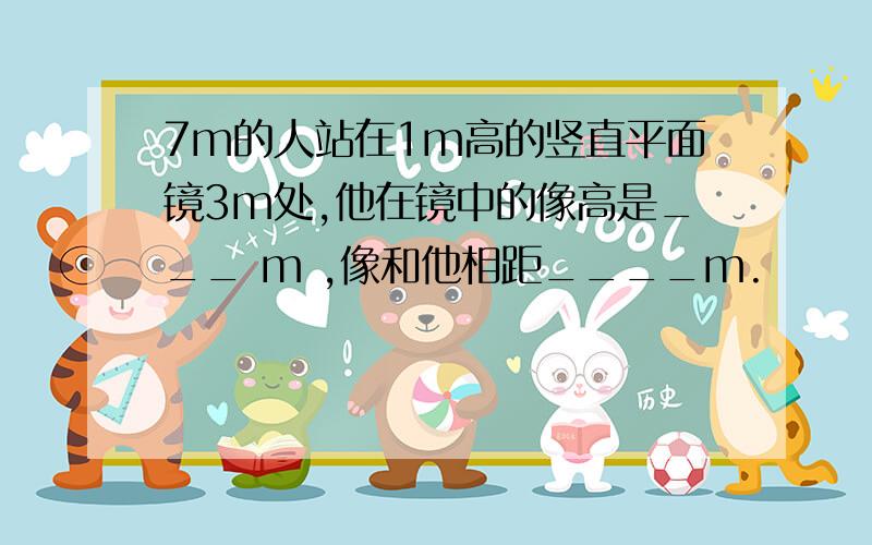 7m的人站在1m高的竖直平面镜3m处,他在镜中的像高是___ m ,像和他相距____m.