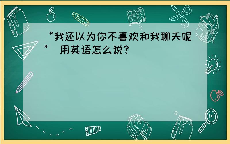 “我还以为你不喜欢和我聊天呢” 用英语怎么说?